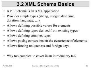 April 29th, 2003 Organizing and Searching Information with XML 53
3.2 XML Schema Basics
• XML Schema is an XML application
• Provides simple types (string, integer, dateTime,
duration, language, …)
• Allows defining possible values for elements
• Allows defining types derived from existing types
• Allows defining complex types
• Allows posing constraints on the occurrence of elements
• Allows forcing uniqueness and foreign keys
• Way too complex to cover in an introductory talk
 