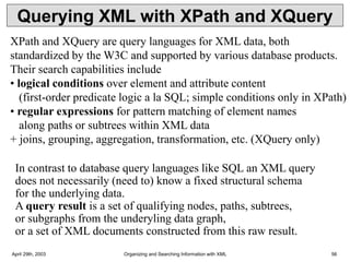 April 29th, 2003 Organizing and Searching Information with XML 56
Querying XML with XPath and XQuery
XPath and XQuery are query languages for XML data, both
standardized by the W3C and supported by various database products.
Their search capabilities include
• logical conditions over element and attribute content
(first-order predicate logic a la SQL; simple conditions only in XPath)
• regular expressions for pattern matching of element names
along paths or subtrees within XML data
+ joins, grouping, aggregation, transformation, etc. (XQuery only)
In contrast to database query languages like SQL an XML query
does not necessarily (need to) know a fixed structural schema
for the underlying data.
A query result is a set of qualifying nodes, paths, subtrees,
or subgraphs from the underyling data graph,
or a set of XML documents constructed from this raw result.
 