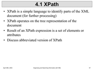 April 29th, 2003 Organizing and Searching Information with XML 57
4.1 XPath
• XPath is a simple language to identify parts of the XML
document (for further processing)
• XPath operates on the tree representation of the
document
• Result of an XPath expression is a set of elements or
attributes
• Discuss abbreviated version of XPath
 