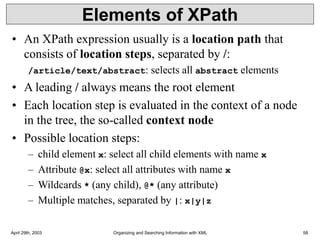 April 29th, 2003 Organizing and Searching Information with XML 58
Elements of XPath
• An XPath expression usually is a location path that
consists of location steps, separated by /:
/article/text/abstract: selects all abstract elements
• A leading / always means the root element
• Each location step is evaluated in the context of a node
in the tree, the so-called context node
• Possible location steps:
– child element x: select all child elements with name x
– Attribute @x: select all attributes with name x
– Wildcards * (any child), @* (any attribute)
– Multiple matches, separated by |: x|y|z
 