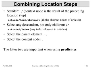 April 29th, 2003 Organizing and Searching Information with XML 59
Combining Location Steps
• Standard: / (context node is the result of the preceding
location step)
article/text/abstract (all the abstract nodes of articles)
• Select any descendant, not only children: //
article//index (any index element in articles)
• Select the parent element: ..
• Select the content node: .
The latter two are important when using predicates.
 