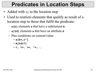 April 29th, 2003 Organizing and Searching Information with XML 60
Predicates in Location Steps
• Added with [] to the location step
• Used to restricts elements that qualify as result of a
location step to those that fulfil the predicate:
– a[b] elements a that have a subelement b
– a[@d] elements a that have an attribute d
– Plus conditions on content/value:
• a[b=„c“]
• A[@d>7]
• <, <=, >=, !=, …
 