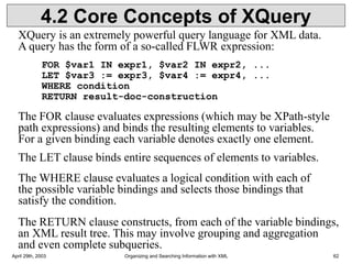 April 29th, 2003 Organizing and Searching Information with XML 62
4.2 Core Concepts of XQuery
XQuery is an extremely powerful query language for XML data.
A query has the form of a so-called FLWR expression:
FOR $var1 IN expr1, $var2 IN expr2, ...
LET $var3 := expr3, $var4 := expr4, ...
WHERE condition
RETURN result-doc-construction
The FOR clause evaluates expressions (which may be XPath-style
path expressions) and binds the resulting elements to variables.
For a given binding each variable denotes exactly one element.
The LET clause binds entire sequences of elements to variables.
The WHERE clause evaluates a logical condition with each of
the possible variable bindings and selects those bindings that
satisfy the condition.
The RETURN clause constructs, from each of the variable bindings,
an XML result tree. This may involve grouping and aggregation
and even complete subqueries.
 