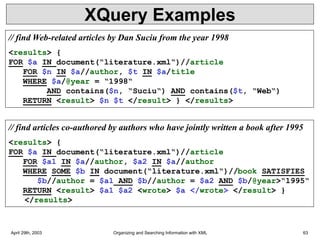 April 29th, 2003 Organizing and Searching Information with XML 63
XQuery Examples
// find Web-related articles by Dan Suciu from the year 1998
<results> {
FOR $a IN document(“literature.xml“)//article
FOR $n IN $a//author, $t IN $a/title
WHERE $a/@year = “1998“
AND contains($n, “Suciu“) AND contains($t, “Web“)
RETURN <result> $n $t </result> } </results>
// find articles co-authored by authors who have jointly written a book after 1995
<results> {
FOR $a IN document(“literature.xml“)//article
FOR $a1 IN $a//author, $a2 IN $a//author
WHERE SOME $b IN document(“literature.xml“)//book SATISFIES
$b//author = $a1 AND $b//author = $a2 AND $b/@year>“1995“
RETURN <result> $a1 $a2 <wrote> $a </wrote> </result> }
</results>
 