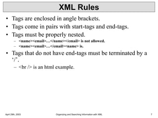 April 29th, 2003 Organizing and Searching Information with XML 7
XML Rules
• Tags are enclosed in angle brackets.
• Tags come in pairs with start-tags and end-tags.
• Tags must be properly nested.
– <name><email>…</name></email> is not allowed.
– <name><email>…</email><name> is.
• Tags that do not have end-tags must be terminated by a
‘/’.
– <br /> is an html example.
 