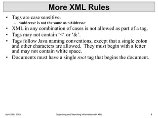 April 29th, 2003 Organizing and Searching Information with XML 8
More XML Rules
• Tags are case sensitive.
– <address> is not the same as <Address>
• XML in any combination of cases is not allowed as part of a tag.
• Tags may not contain ‘<‘ or ‘&’.
• Tags follow Java naming conventions, except that a single colon
and other characters are allowed. They must begin with a letter
and may not contain white space.
• Documents must have a single root tag that begins the document.
 