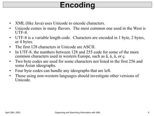 April 29th, 2003 Organizing and Searching Information with XML 9
Encoding
• XML (like Java) uses Unicode to encode characters.
• Unicode comes in many flavors. The most common one used in the West is
UTF-8.
• UTF-8 is a variable length code. Characters are encoded in 1 byte, 2 bytes,
or 4 bytes.
• The first 128 characters in Unicode are ASCII.
• In UTF-8, the numbers between 128 and 255 code for some of the more
common characters used in western Europe, such as ã, á, å, or ç.
• Two byte codes are used for some characters not listed in the first 256 and
some Asian ideographs.
• Four byte codes can handle any ideographs that are left.
• Those using non-western languages should investigate other versions of
Unicode.
 