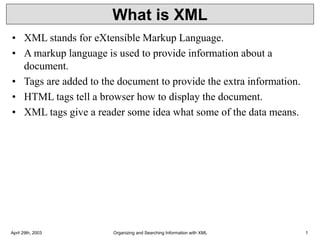 April 29th, 2003 Organizing and Searching Information with XML 1
What is XML
• XML stands for eXtensible Markup Language.
• A markup language is used to provide information about a
document.
• Tags are added to the document to provide the extra information.
• HTML tags tell a browser how to display the document.
• XML tags give a reader some idea what some of the data means.
 