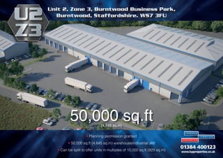• Planning permission granted
• 50,000 sq.ft (4,645 sq.m) warehouse/industrial unit
• Can be split to offer units in multiples of 10,000 sq.ft (929 sq.m)
50,000 sq.ft
(4,645 sq.m)
Unit 2, Zone 3, Burntwood Business Park,
Burntwood, Staffordshire. WS7 3FU
 