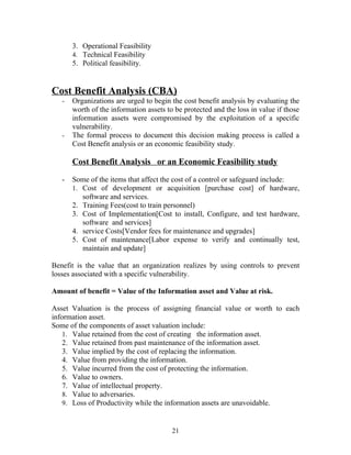 3. Operational Feasibility
4. Technical Feasibility
5. Political feasibility.

Cost Benefit Analysis (CBA)
-

-

Organizations are urged to begin the cost benefit analysis by evaluating the
worth of the information assets to be protected and the loss in value if those
information assets were compromised by the exploitation of a specific
vulnerability.
The formal process to document this decision making process is called a
Cost Benefit analysis or an economic feasibility study.

Cost Benefit Analysis or an Economic Feasibility study
-

Some of the items that affect the cost of a control or safeguard include:
1. Cost of development or acquisition [purchase cost] of hardware,
software and services.
2. Training Fees(cost to train personnel)
3. Cost of Implementation[Cost to install, Configure, and test hardware,
software and services]
4. service Costs[Vendor fees for maintenance and upgrades]
5. Cost of maintenance[Labor expense to verify and continually test,
maintain and update]

Benefit is the value that an organization realizes by using controls to prevent
losses associated with a specific vulnerability.
Amount of benefit = Value of the Information asset and Value at risk.
Asset Valuation is the process of assigning financial value or worth to each
information asset.
Some of the components of asset valuation include:
1. Value retained from the cost of creating the information asset.
2. Value retained from past maintenance of the information asset.
3. Value implied by the cost of replacing the information.
4. Value from providing the information.
5. Value incurred from the cost of protecting the information.
6. Value to owners.
7. Value of intellectual property.
8. Value to adversaries.
9. Loss of Productivity while the information assets are unavoidable.

21

 