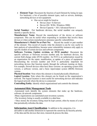 •

Element Type: Document the function of each Element by listing its type.

For hardware, a list of possible element types, such as servers, desktops,
networking devices or test equipment.
• One server might be listed as
• Device class= S (Server)
• Device OS= W2K ( Windows 2000)
• Device Capacity = AS ( Advanced Server )
Serial Number: For hardware devices, the serial number can uniquely
identify a specific device.
Manufacturer Name: Record the manufacturer of the device or software
component. This can be useful when responding to incidents that involve these
devices or when certain manufacturers announce specific vulnerabilities.
Manufacturer’s Model No or Part No:
Record the model or part number
of the element. This record of exactly what the element is can be very useful in
later analysis of vulnerabilities, because some vulnerability instances only apply to
specific models of certain devices and software components.
Software Version, Update revision, or FCO number: Document the
specific software or firmware revision number and, for hardware devices, the
current field change order (FCO) number. An FCO is an authorization issued by
an organization for the repair, modification, or update of a piece of equipment.
Documenting the revision number and FCO is particularly important for
networking devices that function mainly through the software running on them.
For example, firewall devices often have three versions: an operating system (OS)
version, a software version, and a basic input/output system (BIOS) firmware
version.
Physical location: Note where this element is located physically (Hardware)
Logical Location: Note where this element can be found on the organization’s
network. The logical location is most useful for networking devices and indicates
the logical network where the device is connected.
Controlling Entity: Identify which organizational unit controls the element.

Automated Risk Management Tools
-Automated tools identify the system elements that make up the hardware,
software, & network components.
-Many organizations use automated asset inventory systems.
-The inventory listing is usually available in a data base.
- Once stored, the inventory listing must be kept current, often by means of a tool
that periodically refreshes the data.

Information Asset Classification- In addition to the categories, it is
advisable to add another dimension to represent the sensitivity & Security priority
of the data and the devices that store, transmit & process the data.
6

 