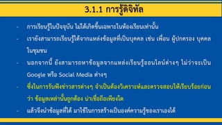 3.1.1 การรู้ดิจิทัล
- การเรียนรู้ในปัจจุบัน ไม่ได้เกิดขึ้นเฉพาะในห้องเรียนเท่านั้น
- เรายังสามารถเรียนรู้ได้จากแหล่งข้อมูลที่เป็นบุคคล เช่น เพื่อน ผู้ปกครอง บุคคล
ในชุมชน
- นอกจากนี้ ยังสามารถหาข้อมูลจากแหล่งเรียนรู้ออนไลน์ต่างๆ ไม่ว่าจะเป็น
Google หรือ Social Media ต่างๆ
- ซึ่งในการรับฟังข่าวสารต่างๆ จาเป็นต้องวิเคราะห์และตรวจสอบให้เรียบร้อยก่อน
ว่า ข้อมูลเหล่านั้นถูกต้อง น่าเชื่อถือเพียงใด
- แล้วจึงนาข้อมูลที่ได้ มาใช้ในการสร้างเป็นองค์ความรู้ของเราเองได้
 