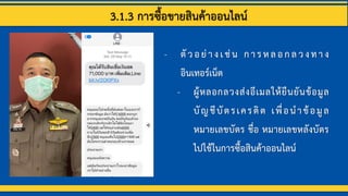 3.1.3 การซื้อขายสินค้าออนไลน์
- ตัวอย่างเช่น การหลอกลวงทาง
อินเทอร์เน็ต
- ผู้หลอกลวงส่งอีเมลให้ยืนยันข้อมูล
บัญชีบัตรเครดิต เพื่อนาข้อมูล
หมายเลขบัตร ชื่อ หมายเลขหลังบัตร
ไปใช้ในการซื้อสินค้าออนไลน์
 