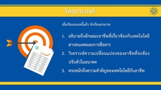 1. อธิบายถึงลักษณะอาชีพที่เกี่ยวข้องกับเทคโนโลยี
สารสนเทศและการสื่อสาร
2. วิเคราะห์ความเปลี่ยนแปลงของอาชีพที่จะต้อง
ปรับตัวในอนาคต
3. ตระหนักถึงความสาคัญของเทคโยโลยีกับอาชีพ
เมื่อเรียนจบบทนี้แล้ว นักเรียนสามารถ
วัตถุประสงค์
 