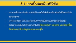 3.1 การเป็นพลเมืองดิจิทัล
- จากภาพที่ผ่านมาข้างต้น จะเห็นได้ว่า เทคโนโลยีเข้ามาเกี่ยวข้องกับชีวิตประจาวัน
ของเราทุกคน
- เราจึงควรเรียนรู้ เข้าใจ และตระหนักว่าจะปฏิบัติตนบนโลกออนไลน์อย่างไร
- ถึงจะสามาถใช้ประโยชน์จากเทคโนโลยีได้อย่างคุ้มค่า ปลอดภัย และเรียนรู้ที่จะ
ป้องกันและปกป้องข้อมูลของตนเองและผู้อื่น
 