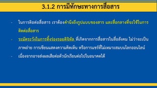 3.1.2 การมีทักษะทางการสื่อสาร
- ในการติอต่อสื่อสาร เราต้องคานึงถึงรูปแบบของสาร และสื่อกลางที่จะใช้ในการ
ติดต่อสื่อสาร
- ระมัดระวังในการทิ้งร่องรอยดิจิทัล ที่เกิดจากการสื่อสารในสื่อสังคม ไม่ว่าจะเป็น
ภาพถ่าย การเขียนแสดงความคิดเห็น หรือการแชร์ที่ไม่เหมาะสมบนโลกออนไลน์
- เนื่องจากอาจส่งผลเสียต่อตัวนักเรียนต่อไปในอนาคตได้
 
