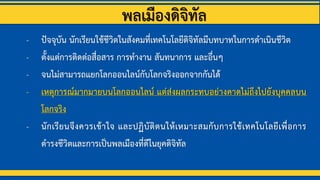 พลเมืองดิจิทัล
- ปัจจุบัน นักเรียนใช้ชีวิตในสังคมที่เทคโนโลยีดิจิทัลมีบทบาทในการดาเนินชีวิต
- ตั้งแต่การติดต่อสื่อสาร การทางาน สันทนาการ และอื่นๆ
- จนไม่สามารถแยกโลกออนไลน์กับโลกจริงออกจากกันได้
- เหตุการณ์มากมายบนโลกออนไลน์ แต่ส่งผลกระทบอย่างคาดไม่ถึงไปยังบุคคลบน
โลกจริง
- นักเรียนจึงควรเข้าใจ และปฏิบัติตนให้เหมาะสมกับการใช้เทคโนโลยีเพื่อการ
ดารงชีวิตและการเป็นพลเมืองที่ดีในยุคดิจิทัล
 