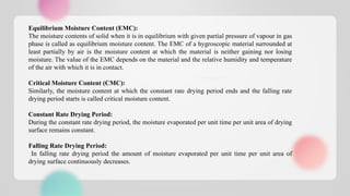 Equilibrium Moisture Content (EMC):
The moisture contents of solid when it is in equilibrium with given partial pressure of vapour in gas
phase is called as equilibrium moisture content. The EMC of a hygroscopic material surrounded at
least partially by air is the moisture content at which the material is neither gaining nor losing
moisture. The value of the EMC depends on the material and the relative humidity and temperature
of the air with which it is in contact.
Critical Moisture Content (CMC):
Similarly, the moisture content at which the constant rate drying period ends and the falling rate
drying period starts is called critical moisture content.
Constant Rate Drying Period:
During the constant rate drying period, the moisture evaporated per unit time per unit area of drying
surface remains constant.
Falling Rate Drying Period:
In falling rate drying period the amount of moisture evaporated per unit time per unit area of
drying surface continuously decreases.
 
