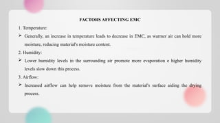 FACTORS AFFECTING EMC
1. Temperature:
 Generally, an increase in temperature leads to decrease in EMC, as warmer air can hold more
moisture, reducing material's moisture content.
2. Humidity:
 Lower humidity levels in the surrounding air promote more evaporation e higher humidity
levels slow down this process.
3. Airflow:
 Increased airflow can help remove moisture from the material's surface aiding the drying
process.
 