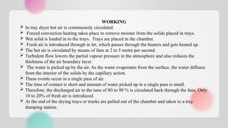 WORKING
 In tray dryer hot air is continuously circulated.
 Forced convection heating takes place to remove moister from the solids placed in trays.
 Wet solid is loaded in to the trays. Trays are placed in the chamber.
 Fresh air is introduced through in let, which passes through the heaters and gets heated up.
 The hot air is circulated by means of fans at 2 to 5 metre per second.
 Turbulent flow lowers the partial vapour pressure in the atmosphere and also reduces the
thickness of the air boundary layer.
 The water is picked up by the air. As the water evaporates from the surface, the water diffuses
from the interior of the solids by the capillary action.
 These events occur in a single pass of air.
 The time of contact is short and amount of water picked up in a single pass is small.
 Therefore, the discharged air to the tune of 80 to 90 % is circulated back through the fans. Only
10 to 20% of fresh air is introduced.
 At the end of the drying trays or trucks are pulled out of the chamber and taken to a tray
dumping station.
 