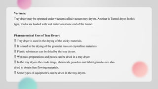 Variants:
Tray dryer may be operated under vacuum called vacuum tray dryers. Another is Tunnel dryer. In this
type, trucks are loaded with wet materials at one end of the tunnel.
Pharmaceutical Uses of Tray Dryer:
 Tray dryer is used in the drying of the sticky materials.
 It is used in the drying of the granular mass or crystalline materials.
 Plastic substances can be dried by the tray dryers.
 Wet mass preparations and pastes can be dried in a tray dryer.
 In the tray dryers the crude drugs, chemicals, powders and tablet granules are also
dried to obtain free flowing materials.
 Some types of equipment's can be dried in the tray dryers.
 