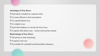 Advantages of Tray Dryer:
 Each batch is handled as a separate entity.
 It is more efficient in fuel consumption.
 It is operated batch-wise.
 It is simple to use.
 It provides tendency to over-dry the lower trays.
 It requires little labour costs – merely load and then unload.
Disadvantages of Tray Dryer:
 The process is time-consuming.
 It requires extra cost.
 Not suitable for oxidizable and thermolabile substances
 