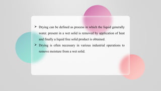  Drying can be defined as process in which the liquid generally
water. present in a wet solid is removed by application of heat
and finally a liquid free solid product is obtained.
 Drying is often necessary in various industrial operations to
remove moisture from a wet solid.
 