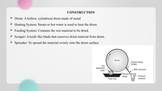 CONSTRUCTION
 Drum: A hollow, cylindrical drum made of metal
 Heating System: Steam or hot water is used to heat the drum.
 Feeding System: Contains the wet material to be dried.
 Scraper: A knife like blade that removes dried material from drum.
 Spreader: To spread the material evenly onto the drum surface
 