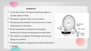 WORKING
 As the drum rotates, the liquid material gets adhere to
external surface of drum.
 The liquid is spread as film on to the surface.
 The drying of the material is done by process of steam
when passed in to the drum.
 By the mechanism of conduction, the heat gets
transferred in to drum and drying process takes place.
 The material is completely dried during whole process
during its revolution.
 The dried material is scrapped by the knife and that fall in
to the bin.
 