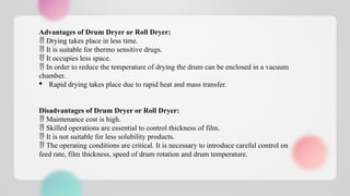 Advantages of Drum Dryer or Roll Dryer:
 Drying takes place in less time.
 It is suitable for thermo sensitive drugs.
 It occupies less space.
 In order to reduce the temperature of drying the drum can be enclosed in a vacuum
chamber.
· Rapid drying takes place due to rapid heat and mass transfer.
Disadvantages of Drum Dryer or Roll Dryer:
 Maintenance cost is high.
 Skilled operations are essential to control thickness of film.
 It is not suitable for less solubility products.
 The operating conditions are critical. It is necessary to introduce careful control on
feed rate, film thickness, speed of drum rotation and drum temperature.
 