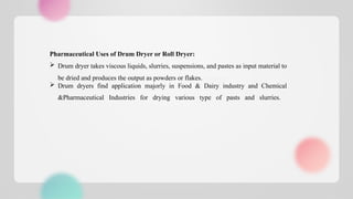 Pharmaceutical Uses of Drum Dryer or Roll Dryer:
 Drum dryer takes viscous liquids, slurries, suspensions, and pastes as input material to
be dried and produces the output as powders or flakes.
 Drum dryers find application majorly in Food & Dairy industry and Chemical
&Pharmaceutical Industries for drying various type of pasts and slurries.
 