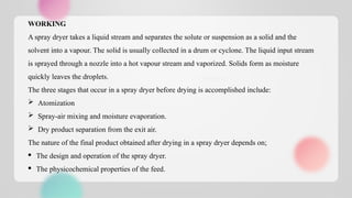 WORKING
A spray dryer takes a liquid stream and separates the solute or suspension as a solid and the
solvent into a vapour. The solid is usually collected in a drum or cyclone. The liquid input stream
is sprayed through a nozzle into a hot vapour stream and vaporized. Solids form as moisture
quickly leaves the droplets.
The three stages that occur in a spray dryer before drying is accomplished include:
 Atomization
 Spray-air mixing and moisture evaporation.
 Dry product separation from the exit air.
The nature of the final product obtained after drying in a spray dryer depends on;
· The design and operation of the spray dryer.
· The physicochemical properties of the feed.
 