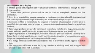 Advantages of Spray Drying:
 Product quality and properties can be effectively controlled and maintained through the entire
drying operation.
 Thermo labile products/ pharmaceuticals can be dried at atmospheric pressure and low
temperature.
 Spray dryer permits high- tonnage production in continuous operation adaptable to conventional
PLC control (Programmable Logic Controller) and it is relatively simple to operate.
 Corrosion problem is minimal and the selection of materials of construction of spray dryer is
simplified since the dried material comes in contact with the equipment surfaces in an anhydrous
condition.
 Spray dryer produces dry powder particles of controllable particle size, shape, form, moisture
content, and other specific properties irrespective of dryer capacity and heat sensitivity.
 Spray dryer handles a wide range of production rates and provides extensive flexibility in its
design that is product specification are readily met through the selection of appropriate spray dryer
design and its operation from a wide range of available design.
· It is energy-intensive equipment because specific heat of evaporation can be supplied in a short
time.
· The temperature difference across the drying chamber is relatively small and an appreciable
amount of heat is lost with exhaust air.
 