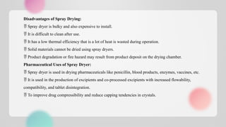 Disadvantages of Spray Drying:
 Spray dryer is bulky and also expensive to install.
 It is difficult to clean after use.
 It has a low thermal efficiency that is a lot of heat is wasted during operation.
 Solid materials cannot be dried using spray dryers.
 Product degradation or fire hazard may result from product deposit on the drying chamber.
Pharmaceutical Uses of Spray Dryer:
 Spray dryer is used in drying pharmaceuticals like penicillin, blood products, enzymes, vaccines, etc.
 It is used in the production of excipients and co-processed excipients with increased flowability,
compatibility, and tablet disintegration.
 To improve drug compressibility and reduce capping tendencies in crystals.
 