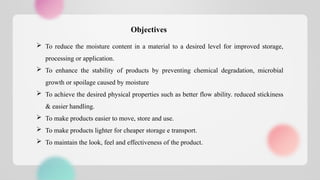  To reduce the moisture content in a material to a desired level for improved storage,
processing or application.
 To enhance the stability of products by preventing chemical degradation, microbial
growth or spoilage caused by moisture
 To achieve the desired physical properties such as better flow ability. reduced stickiness
& easier handling.
 To make products easier to move, store and use.
 To make products lighter for cheaper storage e transport.
 To maintain the look, feel and effectiveness of the product.
Objectives
 