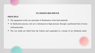 FLUIDIZED BED DRVER
PRINCIPLE
 The equipment works on a principle of fluidization of the feed materials.
 In fluidization process, hot air is introduced at high pressure through a perforated bed of moist
solid particulate.
 The wet solids are lifted from the bottom and suspended in a stream of air (fluidized state)
 
