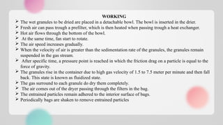 WORKING
 The wet granules to be dried are placed in a detachable bowl. The bowl is inserted in the drier.
 Fresh air can pass trough a prefilter, which is then heated when passing trough a heat exchanger.
 Hot air flows through the bottom of the bowl.
 At the same time, fan start to rotate.
 The air speed increases gradually.
 When the velocity of air is greater than the sedimentation rate of the granules, the granules remain
suspended in the gas stream.
 After specific time, a pressure point is reached in which the friction drag on a particle is equal to the
force of gravity.
 The granules rise in the container due to high gas velocity of 1.5 to 7.5 meter per minute and then fall
back. This state is known as fluidized state.
 The gas surround to each granule do dry them completely.
 The air comes out of the dryer passing through the filters in the bag.
 The entrained particles remain adhered to the interior surface of bags.
 Periodically bags are shaken to remove entrained particles
 