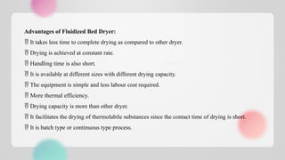 Advantages of Fluidized Bed Dryer:
 It takes less time to complete drying as compared to other dryer.
 Drying is achieved at constant rate.
 Handling time is also short.
 It is available at different sizes with different drying capacity.
 The equipment is simple and less labour cost required.
 More thermal efficiency.
 Drying capacity is more than other dryer.
 It facilitates the drying of thermolabile substances since the contact time of drying is short.
 It is batch type or continuous type process.
 