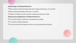 Disadvantages of Fluidized Bed Dryer:
 Many organic powders develop electrostatic charge during drying. To avoid this
efficient electrical grounding of the dryer is essential.
 Chances of attrition of some materials resulting in production of fines.
Pharmaceutical applications of Fluidized Bed Dryer:
 It is used for drying of granules in the production of tablets.
 It is used for coating of granules.
 It can be used for three operations such as mixing, granulation and drying
 