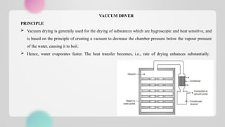 VACCUM DRVER
PRINCIPLE
 Vacuum drying is generally used for the drying of substances which are hygroscopic and heat sensitive, and
is based on the principle of creating a vacuum to decrease the chamber pressure below the vapour pressure
of the water, causing it to boil.
 Hence, water evaporates faster. The heat transfer becomes, i.e., rate of drying enhances substantially.
 