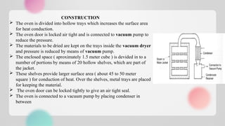 CONSTRUCTION
 The oven is divided into hollow trays which increases the surface area
for heat conduction.
 The oven door is locked air tight and is connected to vacuum pump to
reduce the pressure.
 The materials to be dried are kept on the trays inside the vacuum dryer
and pressure is reduced by means of vacuum pump.
 The enclosed space ( aproximately 1.5 meter cube ) is devided in to a
number of portions by means of 20 hollow shelves, which are part of
the jacket.
 These shelves provide larger surface area ( about 45 to 50 meter
square ) for conduction of heat. Over the shelves, metal trays are placed
for keeping the material.
 The oven door can be locked tightly to give an air tight seal.
 The oven is connected to a vacuum pump by placing condenser in
between
 