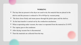 WORKING
 The tray that are present in the dryer are used to dry the material that are placed in the
shelves and the pressure is reduced to 30 to 60 Kps by vacuum pump.
 The door closes firmly and steam passes through the jacket space and the shelves.
 So the heat transfer is carried out by the conduction mechanism.
 When evaporating under vacuum, the water is evaporated from the material at 25-30 .
℃
 The vapour goes to the condenser.
 After drying vacuum line is disconnected.
 Then the materials are collected from the tray.
 