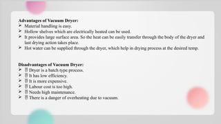 Advantages of Vacuum Dryer:
 Material handling is easy.
 Hollow shelves which are electrically heated can be used.
 It provides large surface area. So the heat can be easily transfer through the body of the dryer and
last drying action takes place.
 Hot water can be supplied through the dryer, which help in drying process at the desired temp.
Disadvantages of Vacuum Dryer:
  Dryer is a batch type process.
  It has low efficiency.
  It is more expensive.
  Labour cost is too high.
  Needs high maintenance.
  There is a danger of overheating due to vacuum.
 