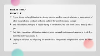 FREEZE DRYER
PRINCIPLE
 Freeze drying or lyophilisation is a drying process used to convert solutions or suspensions of
labile materials into solids of sufficient stability for distribution and storage.
 The fundamental principle in freeze-drying is sublimation, the shift from a solid directly into a
gas.
 Just like evaporation, sublimation occurs when a molecule gains enough energy to break free
from the molecules around it.
 Drying is achieved by subjecting the materials to temperature and pressures below the triple
point.
 