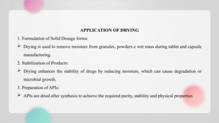 APPLICATION OF DRYING
1. Formulation of Solid Dosage forms:
 Drying is used to remove moisture from granules, powders e wet mass during tablet and capsule
manufacturing.
2. Stabilization of Products:
 Drying enhances the stability of drugs by reducing moisture, which can cause degradation or
microbial growth.
3. Preparation of APIs:
 APIs are dried after synthesis to achieve the required purity, stability and physical properties
 