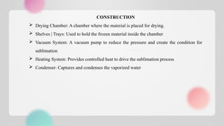 CONSTRUCTION
 Drying Chamber: A chamber where the material is placed for drying.
 Shelves | Trays: Used to hold the frozen material inside the chamber
 Vacuum System: A vacuum pump to reduce the pressure and create the condition for
sublimation
 Heating System: Provides controlled heat to drive the sublimation process
 Condenser: Captures and condenses the vaporized water
 