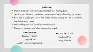 WORKING
 The material is first frozen to a temperature below its freezing. point.
 Now it is placed in the drying chamber and a vacuum i's applied to reduce the pressure
 Now Heat is gently provided to the frozen material, causing the ice to sublimate
directly into water vapour
 The water vapour is then condensed in the condenser
 The process continues until all the moisture is removed.
ADVANTAGES
Retention of Quality
Long Shelf life
Ideal for Heat-sensitive materials
DISADVANTAGES
High Initial Cost
Energy Intensive
 