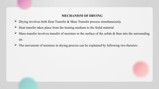 MECHANISM OF DRYING
 Drying involves both Heat Transfer & Mass Transfer process simultaneously.
 Heat transfer takes place from the heating medium to the Solid material
 Mass transfer involves transfer of moisture to the surface of the solids & then into the surrounding
air.
 The movement of moisture in drying process can be explained by following two theories:
 