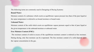 In pharmaceutical technology, drying is carried out for one or more of the
following reasons:
1. To avoid or eliminate moisture which may lead to corrosion and
decrease the product or drug stability.
2. To improve or keep the good properties of a material like granules, e.g.
Flowability, compressibility
The following terms are commonly used in Designing of Drying Systems:
Bound Water:
Moisture content of a substance which exerts as equilibrium vapour pressure less than of the pure liquid at
the same temperature is referred to as bound moisture or bound water.
Unbound Water:
Moisture content of the solid which exerts an equilibrium vapour pressure equal to that of pure liquid at
the given temperature is the unbound moisture or unbound water.
Free Moisture Content (FMC):
The moisture content of solid in excess of the equilibrium moisture content is referred as free moisture.
During drying, only free moisture can be evaporated. The free moisture content of a solid depends upon
the vapour concentration in the gas.
 