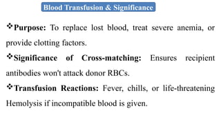 Blood Transfusion & Significance
Purpose: To replace lost blood, treat severe anemia, or
provide clotting factors.
Significance of Cross-matching: Ensures recipient
antibodies won't attack donor RBCs.
Transfusion Reactions: Fever, chills, or life-threatening
Hemolysis if incompatible blood is given.
 